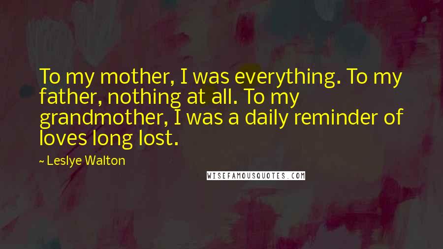 Leslye Walton Quotes: To my mother, I was everything. To my father, nothing at all. To my grandmother, I was a daily reminder of loves long lost.