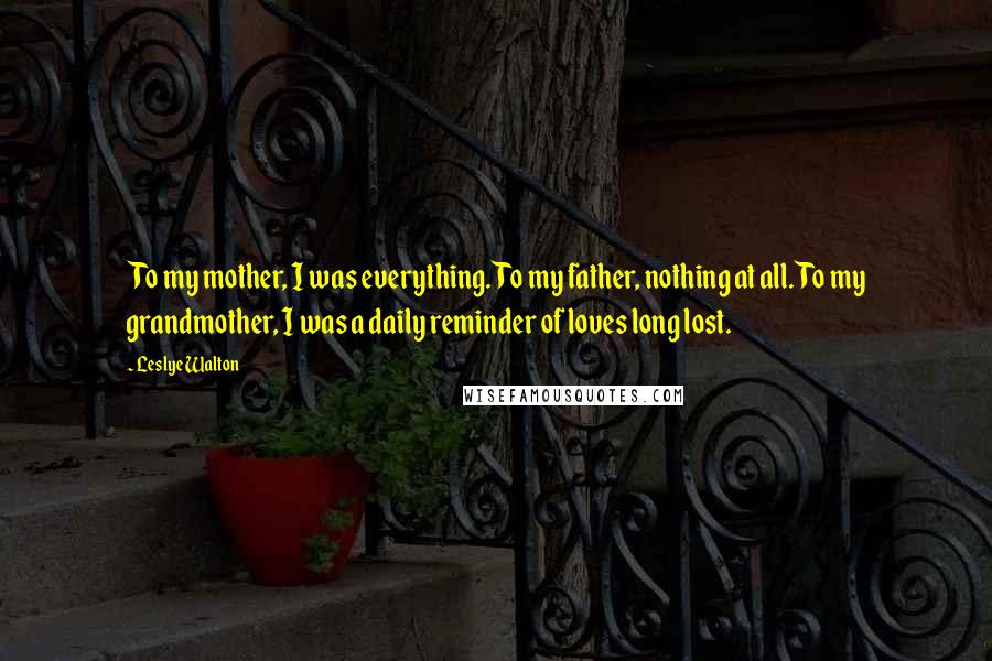 Leslye Walton Quotes: To my mother, I was everything. To my father, nothing at all. To my grandmother, I was a daily reminder of loves long lost.