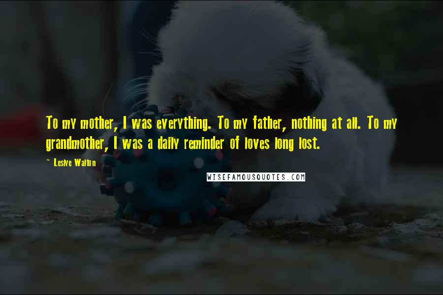 Leslye Walton Quotes: To my mother, I was everything. To my father, nothing at all. To my grandmother, I was a daily reminder of loves long lost.