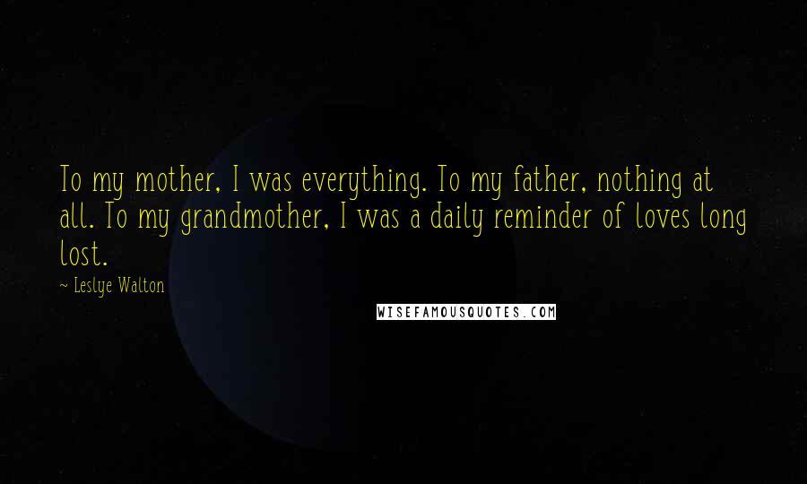 Leslye Walton Quotes: To my mother, I was everything. To my father, nothing at all. To my grandmother, I was a daily reminder of loves long lost.