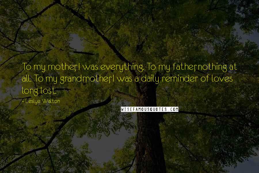 Leslye Walton Quotes: To my mother, I was everything. To my father, nothing at all. To my grandmother, I was a daily reminder of loves long lost.