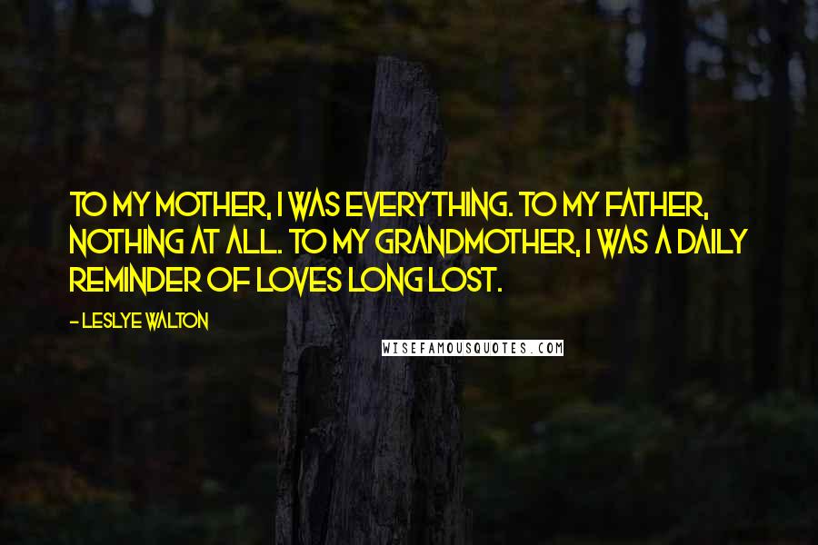 Leslye Walton Quotes: To my mother, I was everything. To my father, nothing at all. To my grandmother, I was a daily reminder of loves long lost.