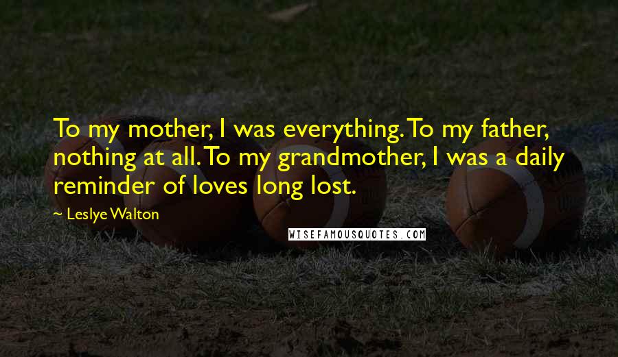 Leslye Walton Quotes: To my mother, I was everything. To my father, nothing at all. To my grandmother, I was a daily reminder of loves long lost.