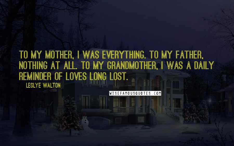 Leslye Walton Quotes: To my mother, I was everything. To my father, nothing at all. To my grandmother, I was a daily reminder of loves long lost.