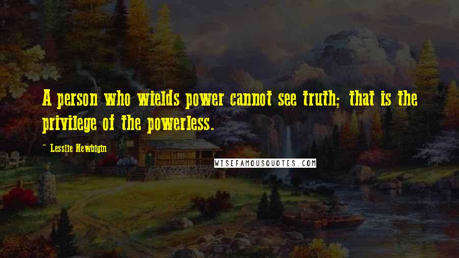 Lesslie Newbigin Quotes: A person who wields power cannot see truth; that is the privilege of the powerless.