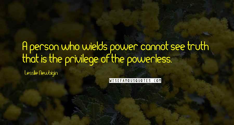 Lesslie Newbigin Quotes: A person who wields power cannot see truth; that is the privilege of the powerless.