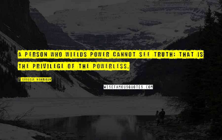 Lesslie Newbigin Quotes: A person who wields power cannot see truth; that is the privilege of the powerless.