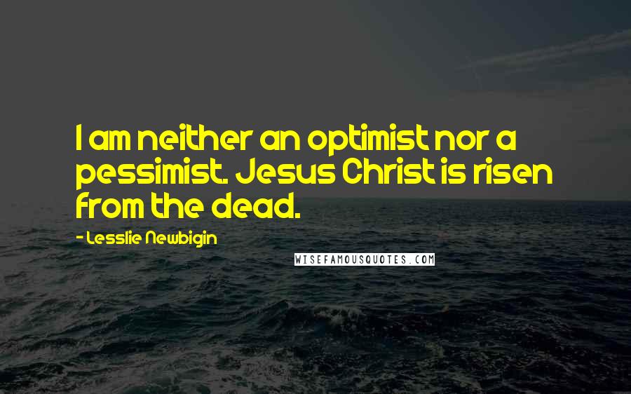 Lesslie Newbigin Quotes: I am neither an optimist nor a pessimist. Jesus Christ is risen from the dead.