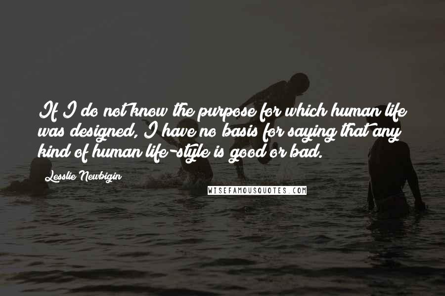 Lesslie Newbigin Quotes: If I do not know the purpose for which human life was designed, I have no basis for saying that any kind of human life-style is good or bad.