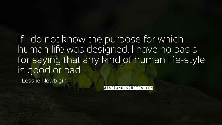 Lesslie Newbigin Quotes: If I do not know the purpose for which human life was designed, I have no basis for saying that any kind of human life-style is good or bad.