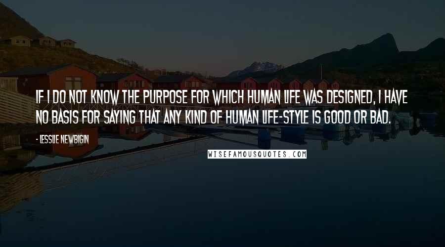 Lesslie Newbigin Quotes: If I do not know the purpose for which human life was designed, I have no basis for saying that any kind of human life-style is good or bad.