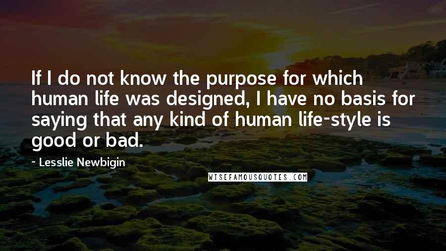 Lesslie Newbigin Quotes: If I do not know the purpose for which human life was designed, I have no basis for saying that any kind of human life-style is good or bad.