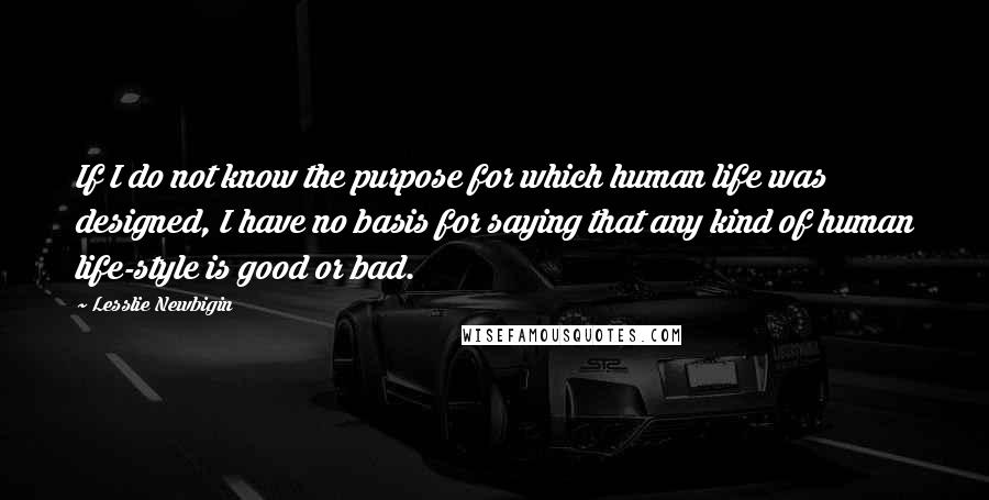 Lesslie Newbigin Quotes: If I do not know the purpose for which human life was designed, I have no basis for saying that any kind of human life-style is good or bad.