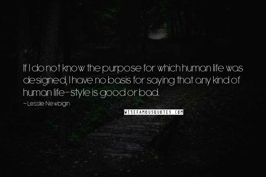 Lesslie Newbigin Quotes: If I do not know the purpose for which human life was designed, I have no basis for saying that any kind of human life-style is good or bad.