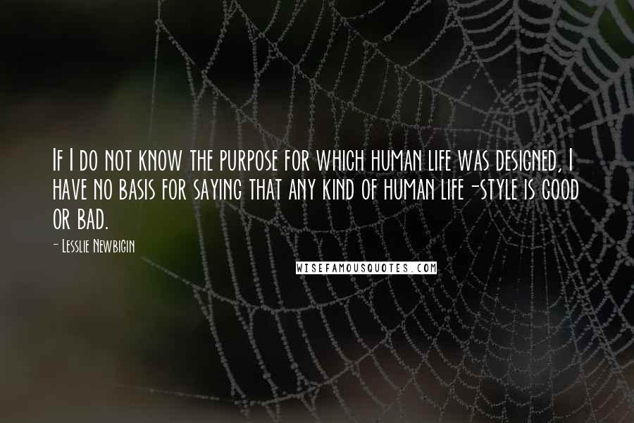 Lesslie Newbigin Quotes: If I do not know the purpose for which human life was designed, I have no basis for saying that any kind of human life-style is good or bad.