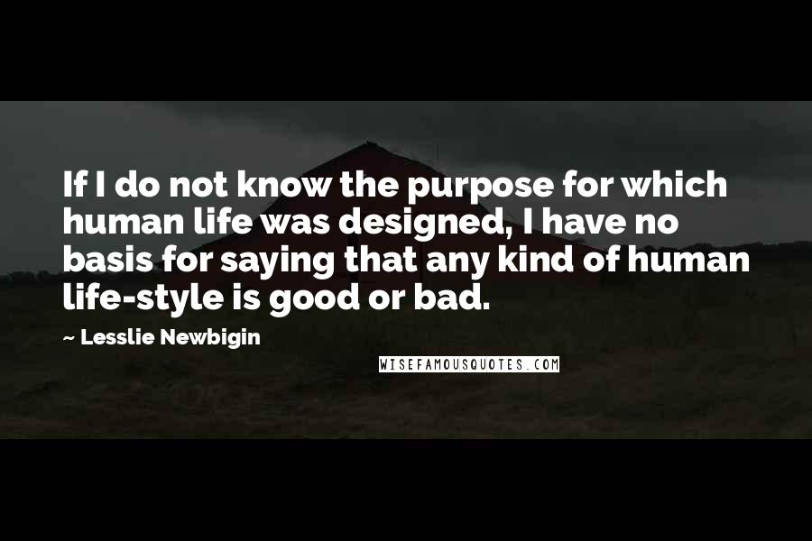 Lesslie Newbigin Quotes: If I do not know the purpose for which human life was designed, I have no basis for saying that any kind of human life-style is good or bad.