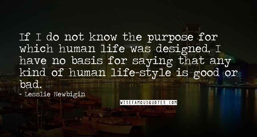 Lesslie Newbigin Quotes: If I do not know the purpose for which human life was designed, I have no basis for saying that any kind of human life-style is good or bad.