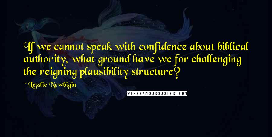 Lesslie Newbigin Quotes: If we cannot speak with confidence about biblical authority, what ground have we for challenging the reigning plausibility structure?