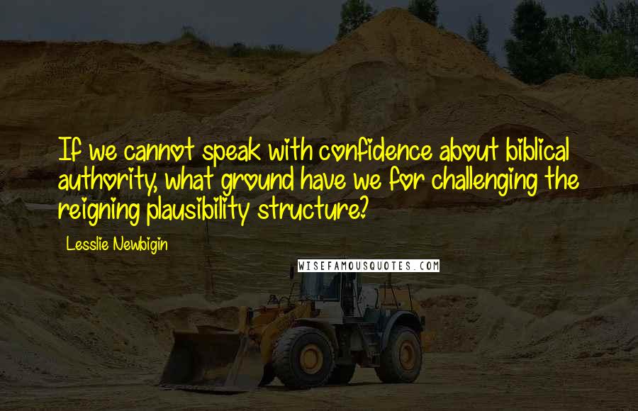 Lesslie Newbigin Quotes: If we cannot speak with confidence about biblical authority, what ground have we for challenging the reigning plausibility structure?