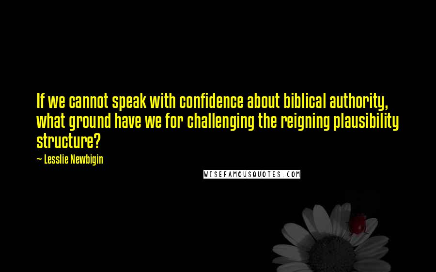 Lesslie Newbigin Quotes: If we cannot speak with confidence about biblical authority, what ground have we for challenging the reigning plausibility structure?