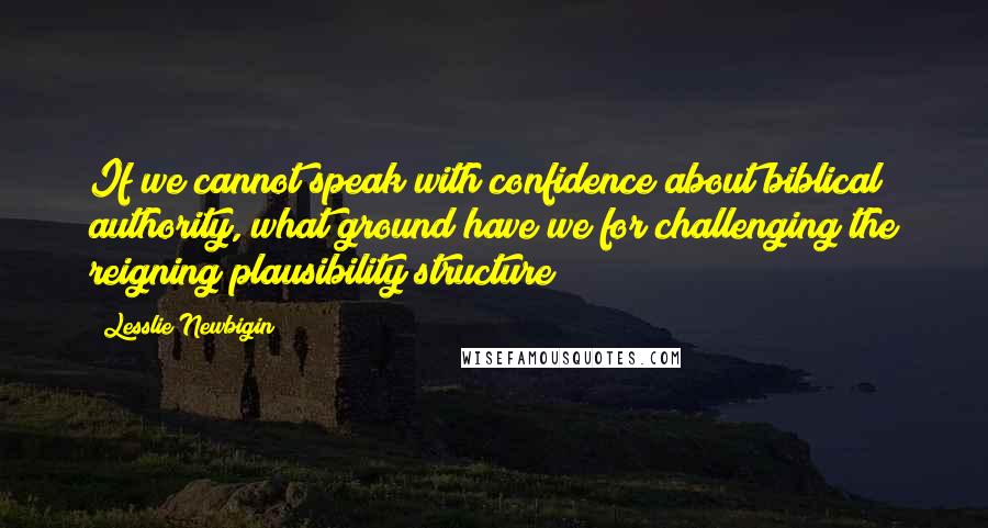 Lesslie Newbigin Quotes: If we cannot speak with confidence about biblical authority, what ground have we for challenging the reigning plausibility structure?