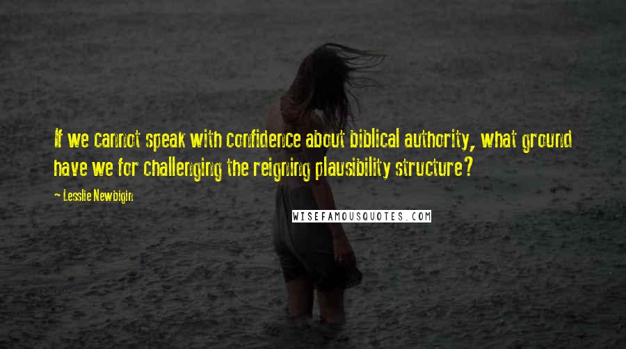 Lesslie Newbigin Quotes: If we cannot speak with confidence about biblical authority, what ground have we for challenging the reigning plausibility structure?