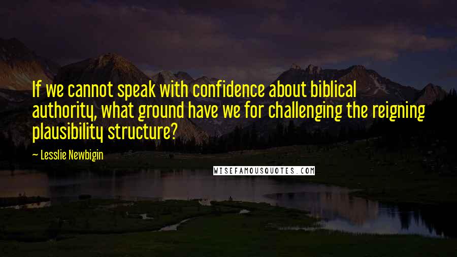 Lesslie Newbigin Quotes: If we cannot speak with confidence about biblical authority, what ground have we for challenging the reigning plausibility structure?