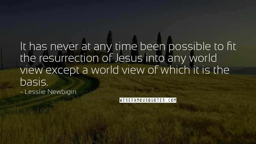 Lesslie Newbigin Quotes: It has never at any time been possible to fit the resurrection of Jesus into any world view except a world view of which it is the basis.