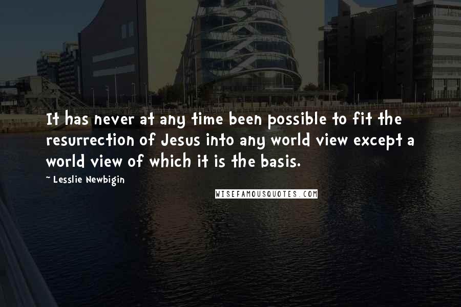 Lesslie Newbigin Quotes: It has never at any time been possible to fit the resurrection of Jesus into any world view except a world view of which it is the basis.