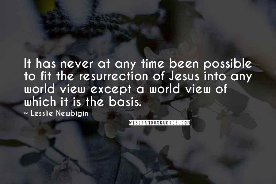 Lesslie Newbigin Quotes: It has never at any time been possible to fit the resurrection of Jesus into any world view except a world view of which it is the basis.