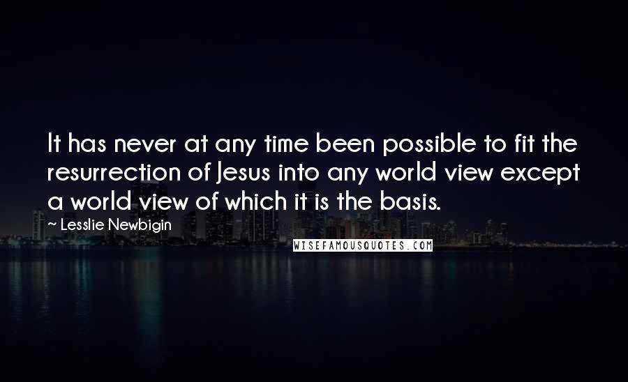 Lesslie Newbigin Quotes: It has never at any time been possible to fit the resurrection of Jesus into any world view except a world view of which it is the basis.