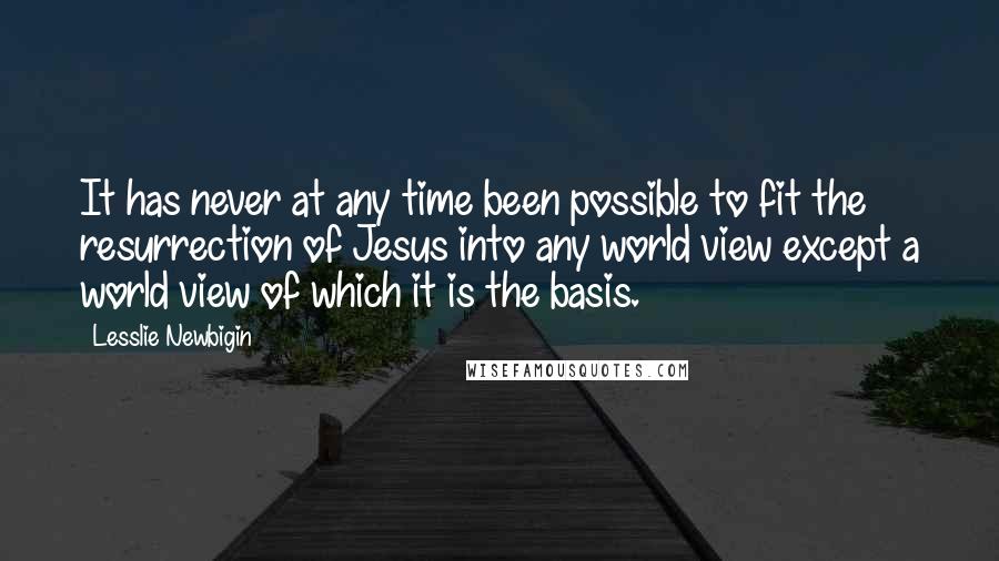 Lesslie Newbigin Quotes: It has never at any time been possible to fit the resurrection of Jesus into any world view except a world view of which it is the basis.