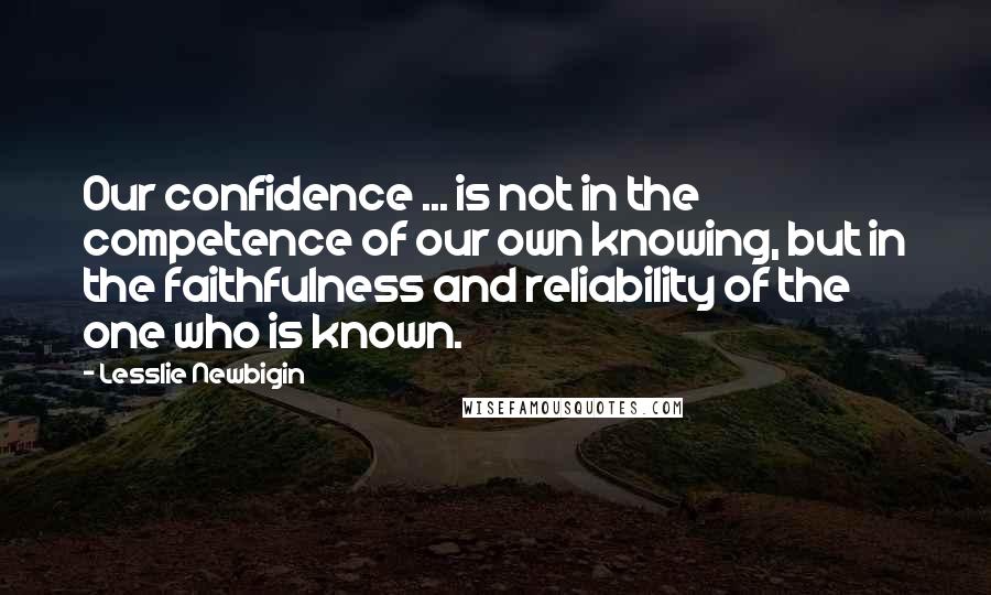 Lesslie Newbigin Quotes: Our confidence ... is not in the competence of our own knowing, but in the faithfulness and reliability of the one who is known.