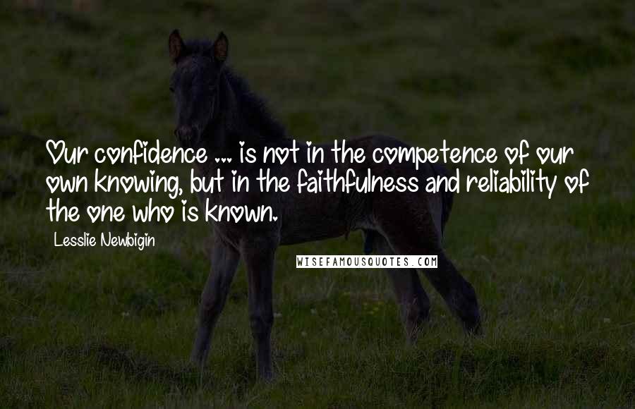 Lesslie Newbigin Quotes: Our confidence ... is not in the competence of our own knowing, but in the faithfulness and reliability of the one who is known.