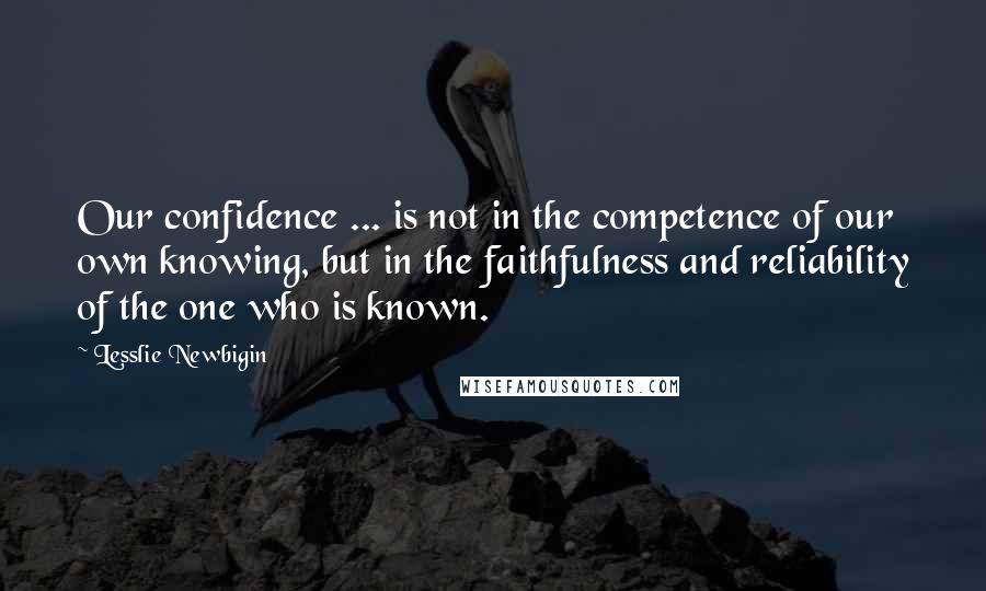 Lesslie Newbigin Quotes: Our confidence ... is not in the competence of our own knowing, but in the faithfulness and reliability of the one who is known.