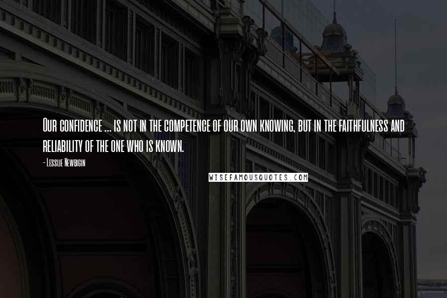 Lesslie Newbigin Quotes: Our confidence ... is not in the competence of our own knowing, but in the faithfulness and reliability of the one who is known.