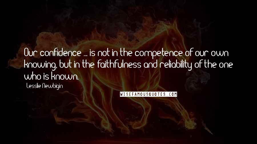 Lesslie Newbigin Quotes: Our confidence ... is not in the competence of our own knowing, but in the faithfulness and reliability of the one who is known.