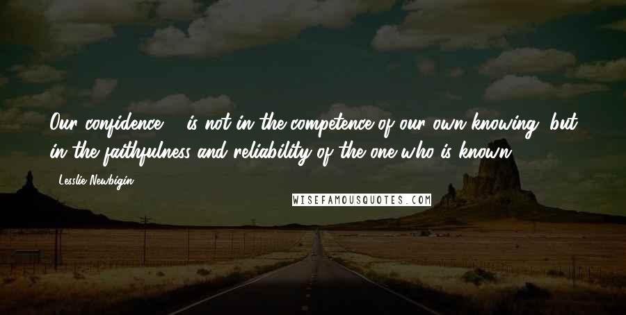 Lesslie Newbigin Quotes: Our confidence ... is not in the competence of our own knowing, but in the faithfulness and reliability of the one who is known.