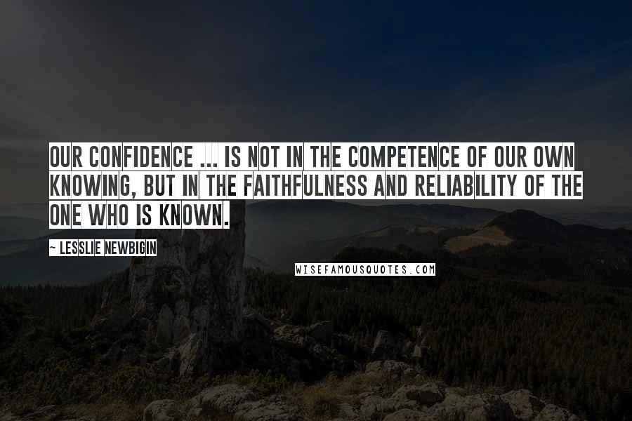 Lesslie Newbigin Quotes: Our confidence ... is not in the competence of our own knowing, but in the faithfulness and reliability of the one who is known.