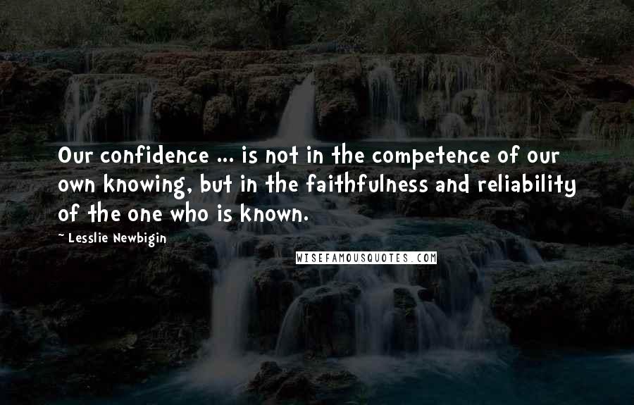 Lesslie Newbigin Quotes: Our confidence ... is not in the competence of our own knowing, but in the faithfulness and reliability of the one who is known.