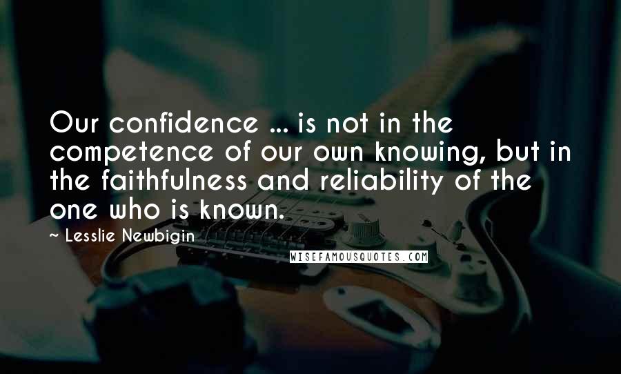 Lesslie Newbigin Quotes: Our confidence ... is not in the competence of our own knowing, but in the faithfulness and reliability of the one who is known.