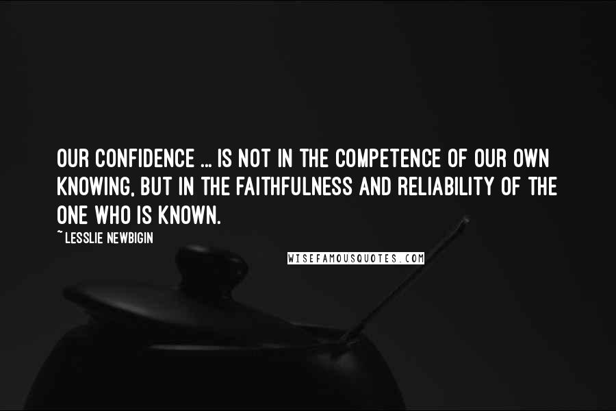 Lesslie Newbigin Quotes: Our confidence ... is not in the competence of our own knowing, but in the faithfulness and reliability of the one who is known.