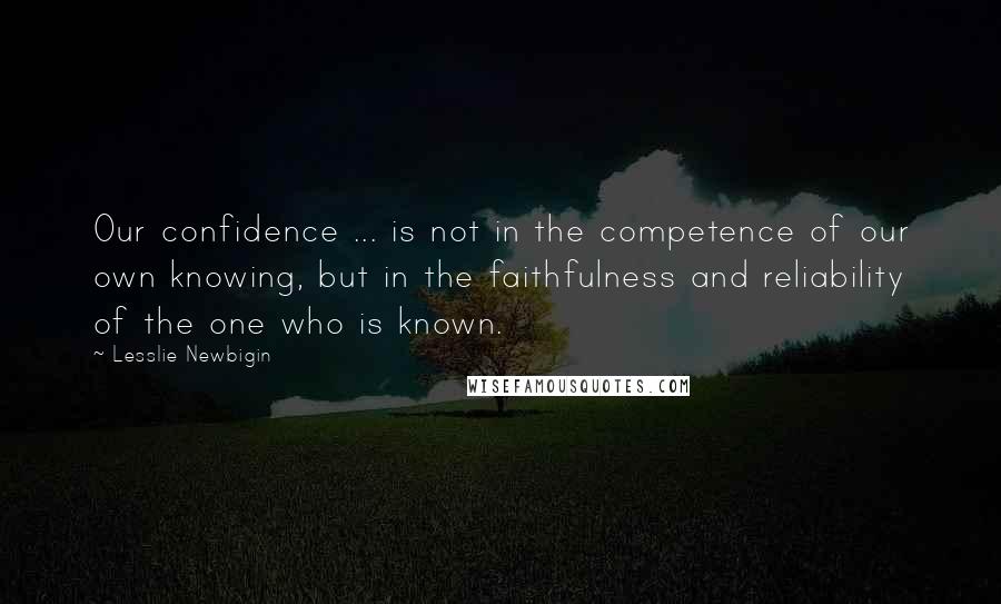 Lesslie Newbigin Quotes: Our confidence ... is not in the competence of our own knowing, but in the faithfulness and reliability of the one who is known.