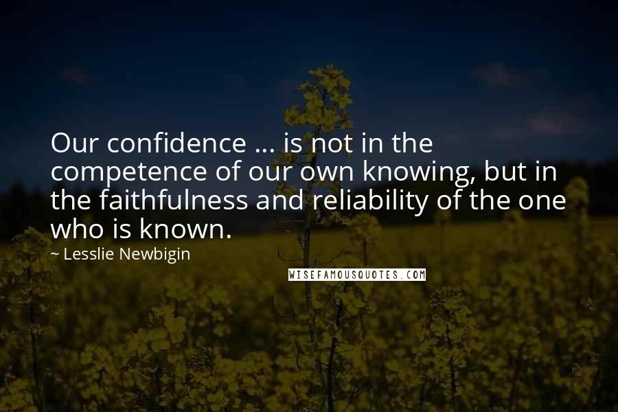 Lesslie Newbigin Quotes: Our confidence ... is not in the competence of our own knowing, but in the faithfulness and reliability of the one who is known.