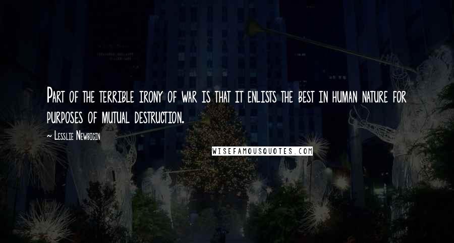 Lesslie Newbigin Quotes: Part of the terrible irony of war is that it enlists the best in human nature for purposes of mutual destruction.