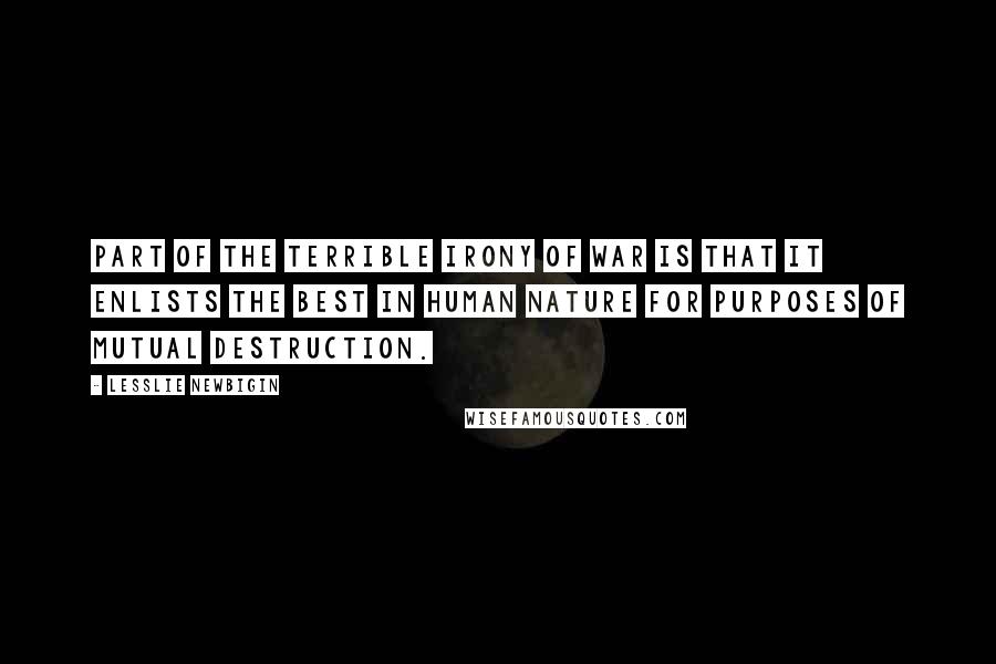 Lesslie Newbigin Quotes: Part of the terrible irony of war is that it enlists the best in human nature for purposes of mutual destruction.