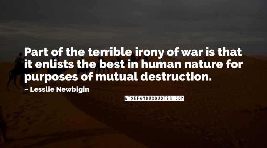Lesslie Newbigin Quotes: Part of the terrible irony of war is that it enlists the best in human nature for purposes of mutual destruction.