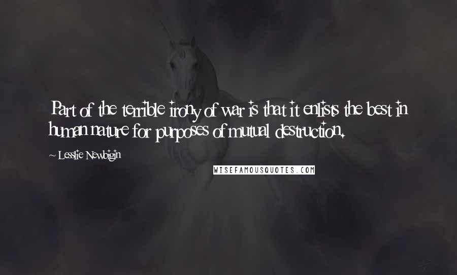 Lesslie Newbigin Quotes: Part of the terrible irony of war is that it enlists the best in human nature for purposes of mutual destruction.