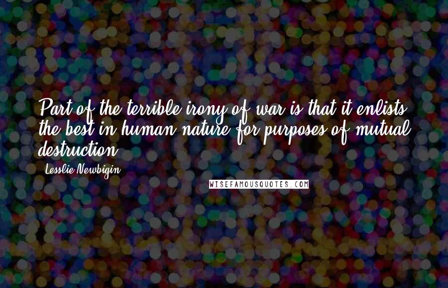 Lesslie Newbigin Quotes: Part of the terrible irony of war is that it enlists the best in human nature for purposes of mutual destruction.