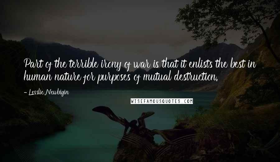Lesslie Newbigin Quotes: Part of the terrible irony of war is that it enlists the best in human nature for purposes of mutual destruction.